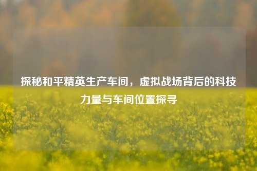探秘和平精英生产车间，虚拟战场背后的科技力量与车间位置探寻