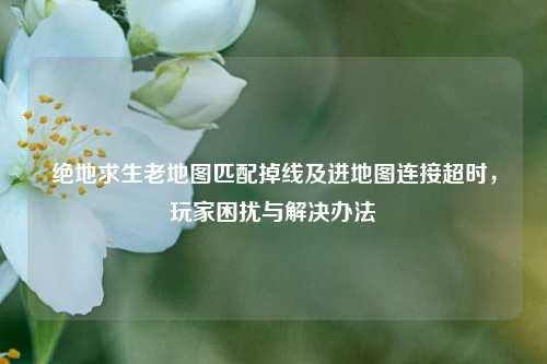 绝地求生老地图匹配掉线及进地图连接超时，玩家困扰与解决办法