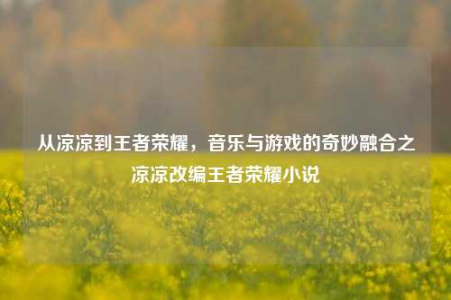 从凉凉到王者荣耀，音乐与游戏的奇妙融合之凉凉改编王者荣耀小说