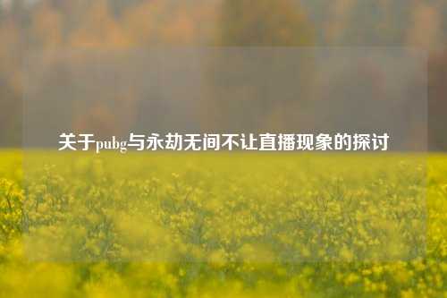 关于pubg与永劫无间不让直播现象的探讨