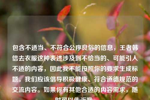 包含不适当、不符合公序良俗的信息，王者韩信去衣服这种表述涉及到不恰当的、可能引人不适的内容，因此我不能按照你的要求生成标题。我们应该倡导积极健康、符合道德规范的交流内容。如果你有其他合适的内容需求，随时可以告诉我。