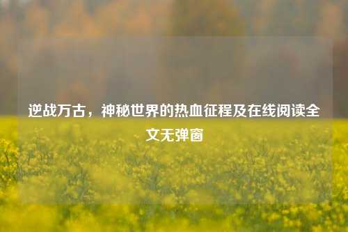 逆战万古，神秘世界的热血征程及在线阅读全文无弹窗