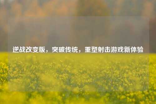 逆战改变版，突破传统，重塑射击游戏新体验