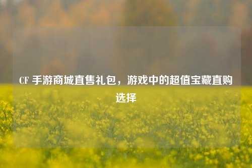 CF 手游商城直售礼包，游戏中的超值宝藏直购选择