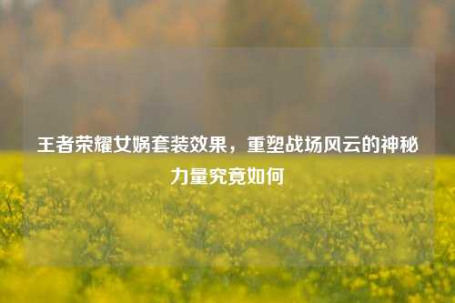 王者荣耀女娲套装效果，重塑战场风云的神秘力量究竟如何