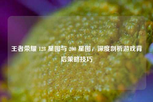 王者荣耀 128 星图与 200 星图，深度剖析游戏背后策略技巧
