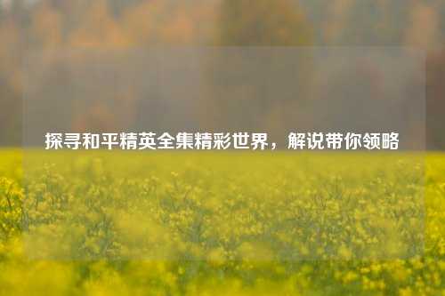 探寻和平精英全集精彩世界，解说带你领略