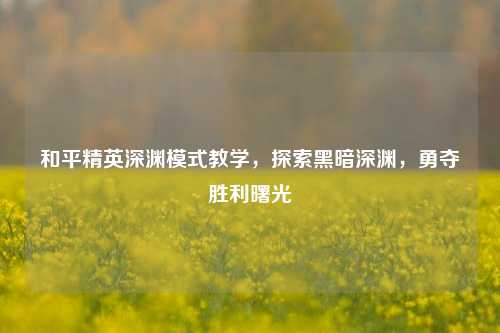 和平精英深渊模式教学，探索黑暗深渊，勇夺胜利曙光