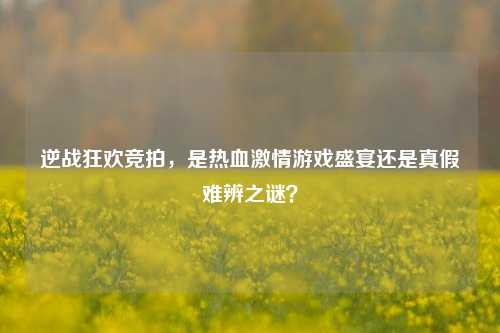 逆战狂欢竞拍，是热血激情游戏盛宴还是真假难辨之谜？