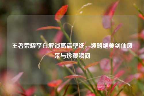 王者荣耀李白解锁高清壁纸，领略绝美剑仙风采与珍藏瞬间
