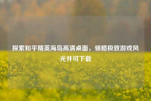 探索和平精英海岛高清桌面，领略极致游戏风光并可下载