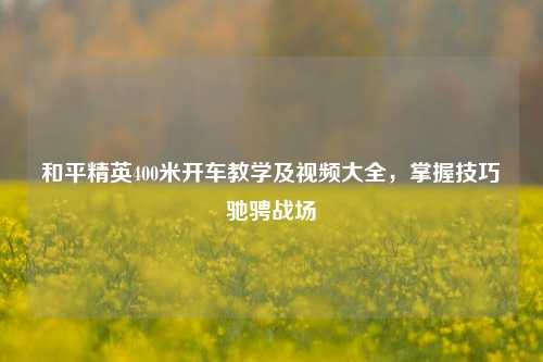 和平精英400米开车教学及视频大全,掌握技巧驰骋战场