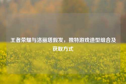 王者荣耀与洛丽塔假发，独特游戏造型组合及获取方式