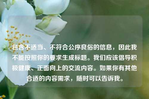 包含不适当、不符合公序良俗的信息,因此我不能按照你的要求生成标题。我们应该倡导积极健康、正面向上的交流内容。如果你有其他合适的内容需求,随时可以告诉我。