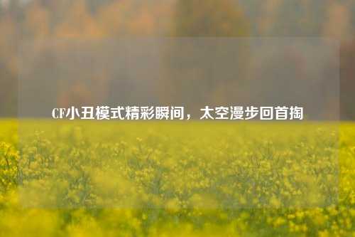 CF小丑模式精彩瞬间,太空漫步回首掏