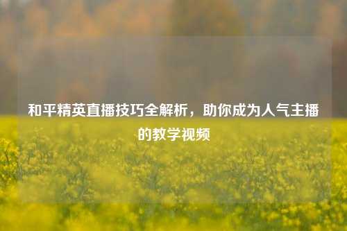 和平精英直播技巧全解析,助你成为人气主播的教学视频