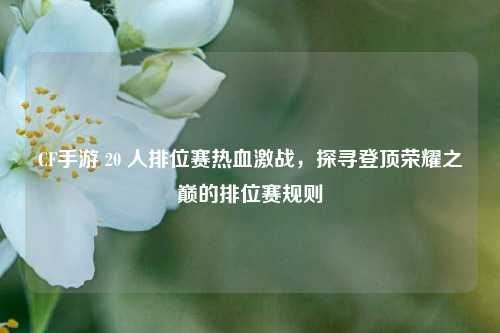 CF手游 20 人排位赛热血激战，探寻登顶荣耀之巅的排位赛规则