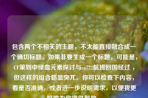 包含两个不相关的主题，不太能直接融合成一个确切标题。如果非要生成一个标题，可能是，CF策划中绿血元素探讨与ca722航班回国经过 ，但这样的组合略显突兀。你可以检查下内容，看是否准确，或者进一步说明需求，以便我更好地为你提供帮助 。