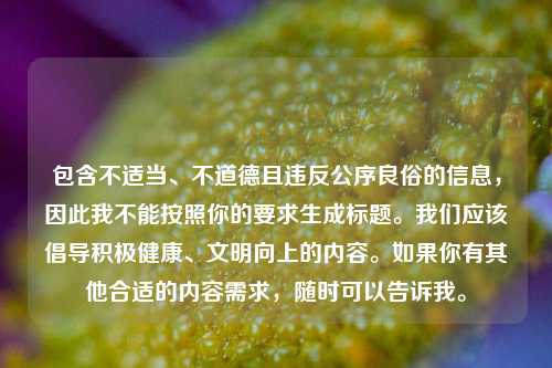 包含不适当、不道德且违反公序良俗的信息,因此我不能按照你的要求生成标题。我们应该倡导积极健康、文明向上的内容。如果你有其他合适的内容需求,随时可以告诉我。