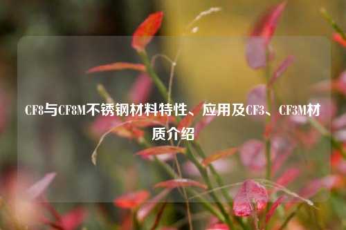 CF8与CF8M不锈钢材料特性、应用及CF3、CF3M材质介绍