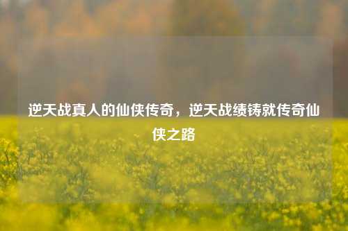 逆天战真人的仙侠传奇，逆天战绩铸就传奇仙侠之路