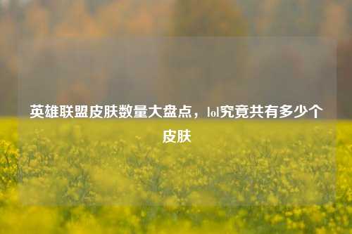 英雄联盟皮肤数量大盘点，lol究竟共有多少个皮肤