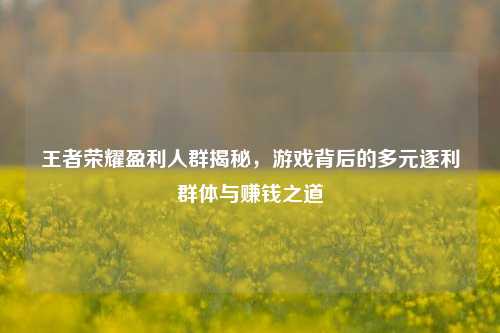 王者荣耀盈利人群揭秘，游戏背后的多元逐利群体与赚钱之道