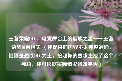 王者荣耀DLG，电竞舞台上的璀璨之星——王者荣耀Dl帝相关 （你提供的内容不太完整准确，推测是想以DLG为主，按照你的要求生成了这个标题，你可根据实际情况修改完善）