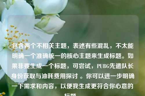 包含两个不相关主题,表述有些混乱,不太能明确一个准确统一的核心主题来生成标题。如果非要生成一个标题,可尝试,PUBG先遣队长身份获取与油耗费用探讨 。你可以进一步明确一下需求和内容,以便我生成更符合你心意的标题 。