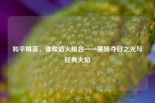 和平精英，璀璨焰火组合——赛场夺目之光与经典火焰