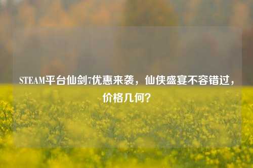 STEAM平台仙剑7优惠来袭，仙侠盛宴不容错过，价格几何？