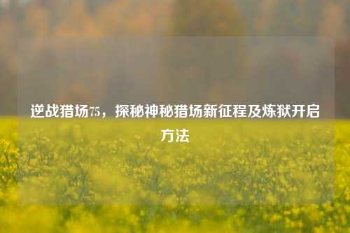 逆战猎场75，探秘神秘猎场新征程及炼狱开启方法