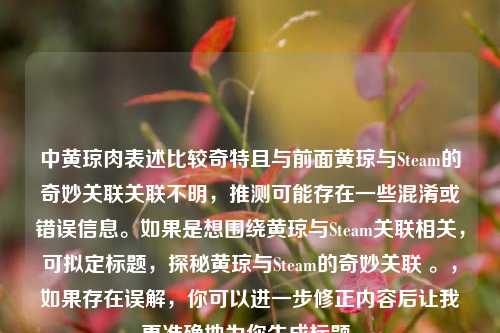 中黄琼肉表述比较奇特且与前面黄琼与Steam的奇妙关联关联不明，推测可能存在一些混淆或错误信息。如果是想围绕黄琼与Steam关联相关，可拟定标题，探秘黄琼与Steam的奇妙关联 。，如果存在误解，你可以进一步修正内容后让我更准确地为你生成标题。