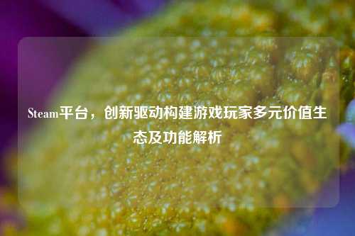 Steam平台，创新驱动构建游戏玩家多元价值生态及功能解析