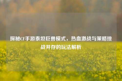 探秘CF手游泰坦巨兽模式，热血激战与策略挑战并存的玩法解析