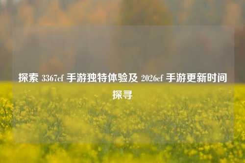 探索 3367cf 手游独特体验及 2026cf 手游更新时间探寻