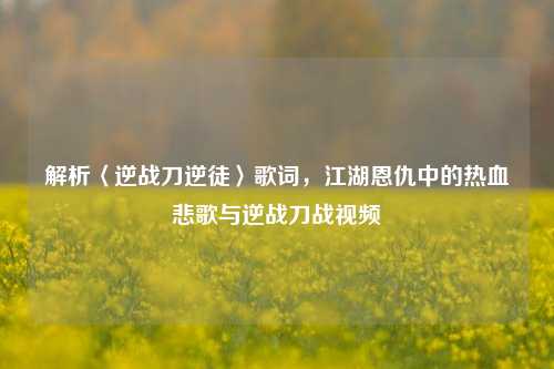 解析〈逆战刀逆徒〉歌词，江湖恩仇中的热血悲歌与逆战刀战视频