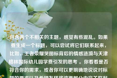 包含两个不相关的主题，感觉有些混乱。如果要生成一个标题，可以尝试将它们联系起来，比如，王者荣耀哭图标背后的情感涟漪与天津格林国际幼儿园学费引发的思考 。你看看是否符合你的需求，或者你可以更明确地说说对标题的要求以及希望怎样将这两部分内容关联起来，以便我生成更合适的标题。