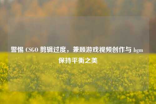 警惕 CSGO 剪辑过度，兼顾游戏视频创作与 bgm 保持平衡之美