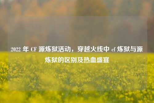 2022 年 CF 源炼狱活动，穿越火线中 cf 炼狱与源炼狱的区别及热血盛宴