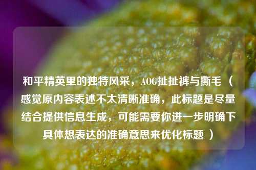 和平精英里的独特风采，AOG扯扯裤与撕毛 （感觉原内容表述不太清晰准确，此标题是尽量结合提供信息生成，可能需要你进一步明确下具体想表达的准确意思来优化标题 ）
