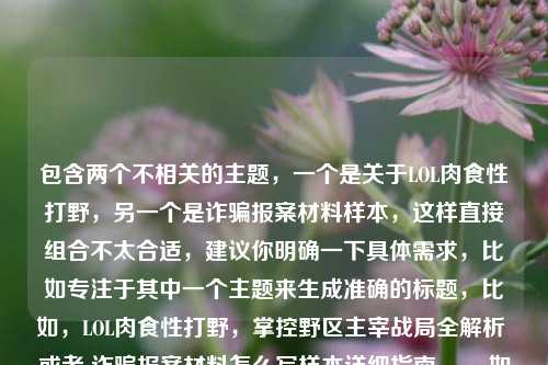 包含两个不相关的主题,一个是关于LOL肉食性打野,另一个是诈骗报案材料样本,这样直接组合不太合适,建议你明确一下具体需求,比如专注于其中一个主题来生成准确的标题,比如,LOL肉食性打野,掌控野区主宰战局全解析 或者 诈骗报案材料怎么写样本详细指南 。,如果非要按照你提供的这种奇特组合来生成标题,那可以是,探秘LOL肉食性打野与诈骗报案材料怎么写样本 。