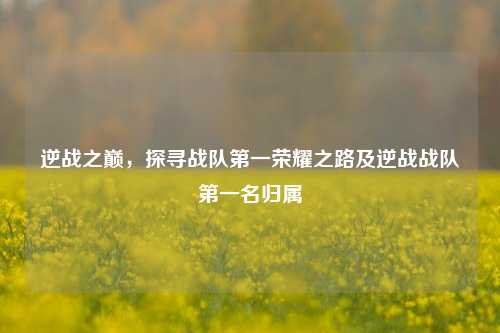 逆战之巅，探寻战队第一荣耀之路及逆战战队第一名归属