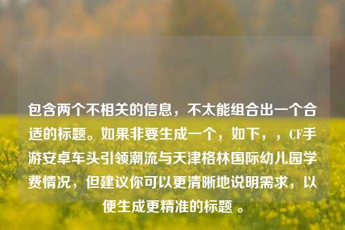 包含两个不相关的信息,不太能组合出一个合适的标题。如果非要生成一个,如下,,CF手游安卓车头引领潮流与天津格林国际幼儿园学费情况,但建议你可以更清晰地说明需求,以便生成更精准的标题 。