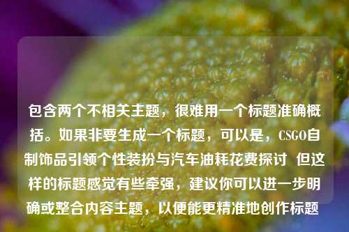 包含两个不相关主题，很难用一个标题准确概括。如果非要生成一个标题，可以是，CSGO自制饰品引领个性装扮与汽车油耗花费探讨  但这样的标题感觉有些牵强，建议你可以进一步明确或整合内容主题，以便能更精准地创作标题 。