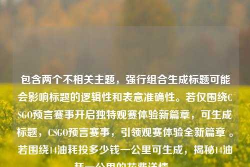 包含两个不相关主题,强行组合生成标题可能会影响标题的逻辑性和表意准确性。若仅围绕CSGO预言赛事开启独特观赛体验新篇章,可生成标题,CSGO预言赛事,引领观赛体验全新篇章 。若围绕14油耗投多少钱一公里可生成,揭秘14油耗一公里的花费详情 。