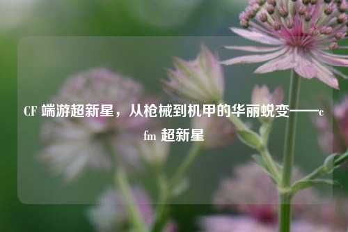 CF 端游超新星，从枪械到机甲的华丽蜕变——cfm 超新星