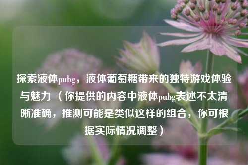 探索液体pubg，液体葡萄糖带来的独特游戏体验与魅力 （你提供的内容中液体pubg表述不太清晰准确，推测可能是类似这样的组合，你可根据实际情况调整）