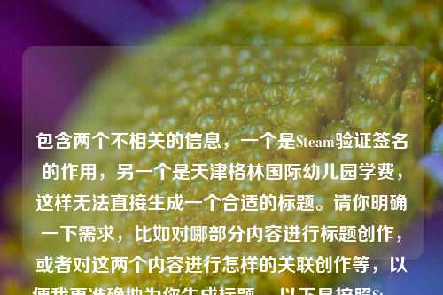 包含两个不相关的信息，一个是Steam验证签名的作用，另一个是天津格林国际幼儿园学费，这样无法直接生成一个合适的标题。请你明确一下需求，比如对哪部分内容进行标题创作，或者对这两个内容进行怎样的关联创作等，以便我更准确地为你生成标题。 以下是按照Steam验证签名相关来生成的标题，，Steam验证签名，铸就游戏安全正版体验的核心保障