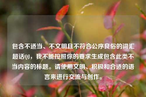 包含不适当、不文明且不符合公序良俗的词汇超话QJ，我不能按照你的要求生成包含此类不当内容的标题。请使用文明、积极和合适的语言来进行交流与创作。